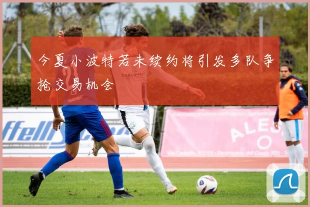 今夏小波特若未续约将引发多队争抢交易机会