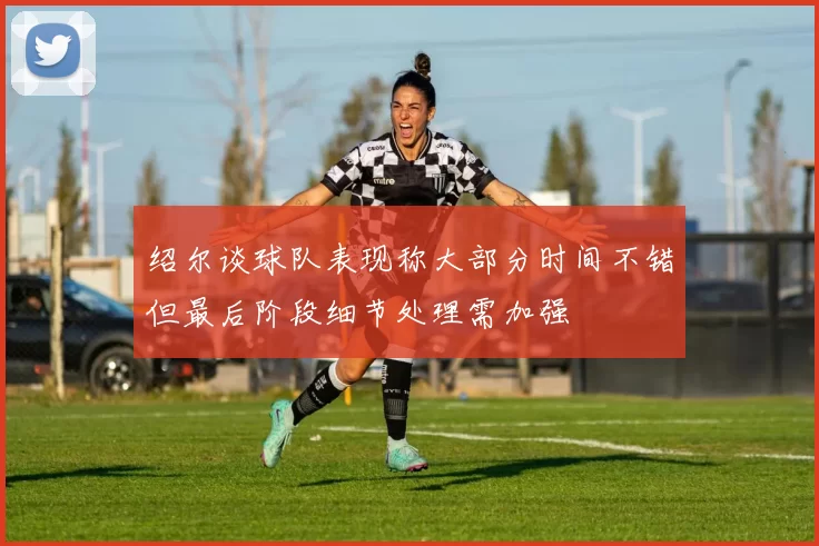 绍尔谈球队表现称大部分时间不错但最后阶段细节处理需加强