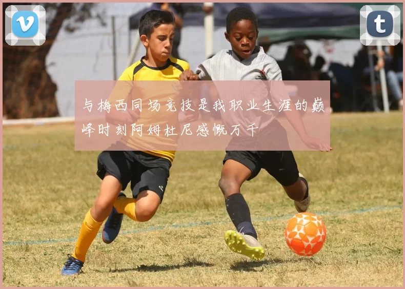 与梅西同场竞技是我职业生涯的巅峰时刻阿姆杜尼感慨万千