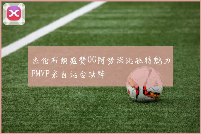 杰伦布朗盛赞OG阿努诺比独特魅力FMVP亲自站台助阵