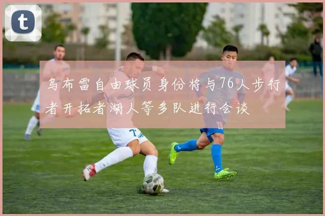 乌布雷自由球员身份将与76人步行者开拓者湖人等多队进行会谈