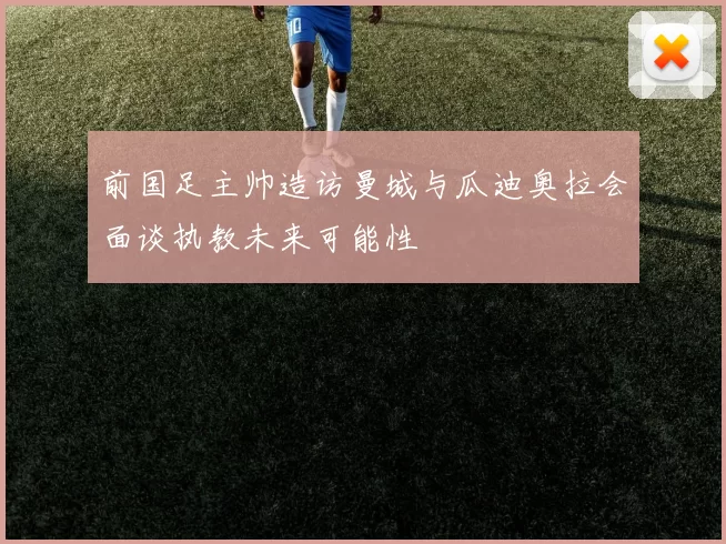 前国足主帅造访曼城与瓜迪奥拉会面谈执教未来可能性