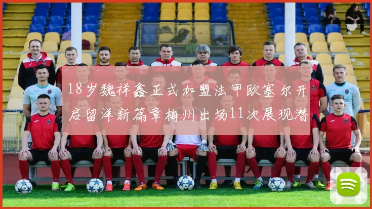 18岁魏祥鑫正式加盟法甲欧塞尔开启留洋新篇章梅州出场11次展现潜力