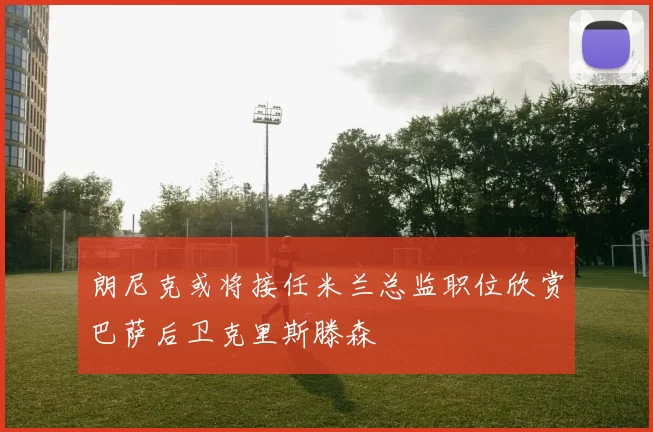 朗尼克或将接任米兰总监职位欣赏巴萨后卫克里斯滕森