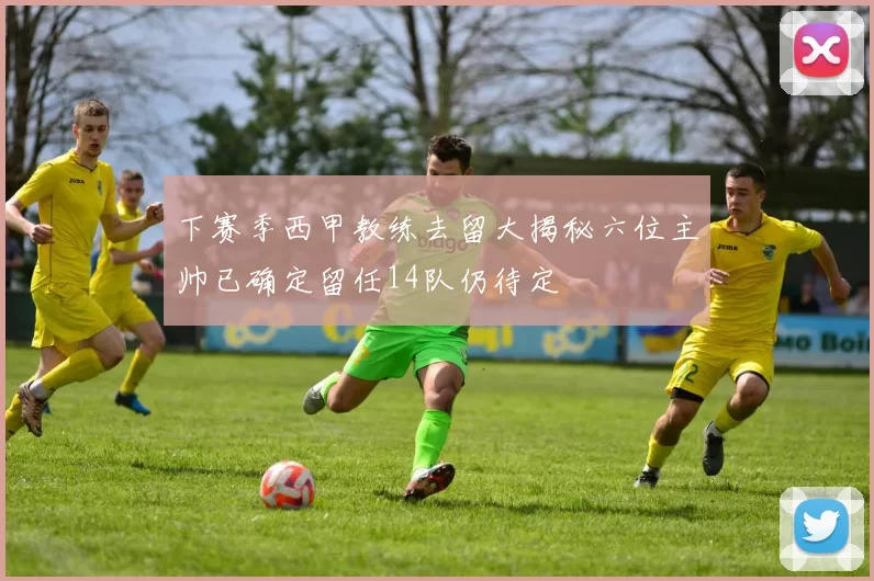 下赛季西甲教练去留大揭秘六位主帅已确定留任14队仍待定