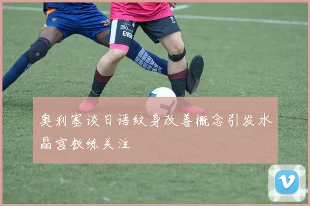 奥利塞谈日语纹身改善概念引发水晶宫教练关注