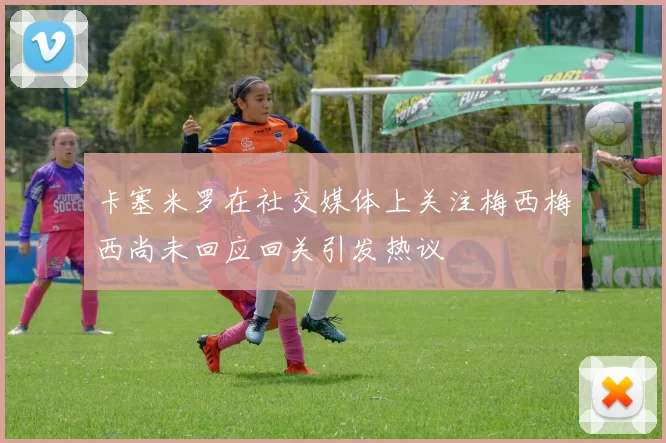 卡塞米罗在社交媒体上关注梅西梅西尚未回应回关引发热议