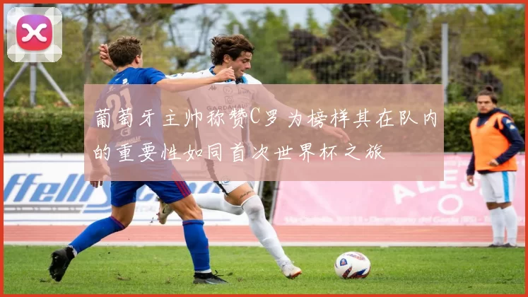 葡萄牙主帅称赞C罗为榜样其在队内的重要性如同首次世界杯之旅