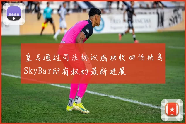 皇马通过司法协议成功收回伯纳乌SkyBar所有权的最新进展