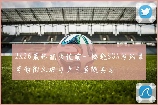 2K26最终能力值前十揭晓SGA与约基奇领衔文班与卢卡紧随其后